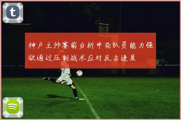 神户主帅赛前分析申花队员能力强欲通过压制战术应对反击速度
