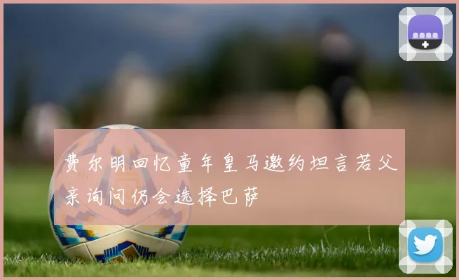 费尔明回忆童年皇马邀约坦言若父亲询问仍会选择巴萨