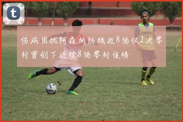 伤病困扰阿森纳防线近8场仅2次零封曾创下连续8场零封佳绩