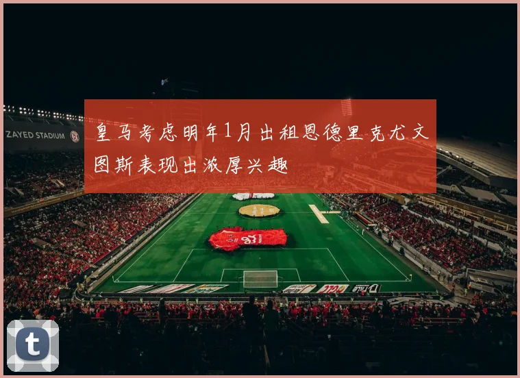 皇马考虑明年1月出租恩德里克尤文图斯表现出浓厚兴趣
