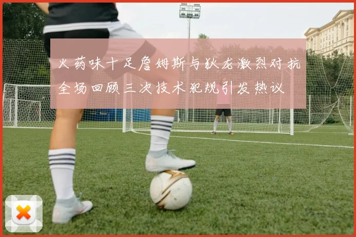 火药味十足詹姆斯与狄龙激烈对抗全场回顾三次技术犯规引发热议