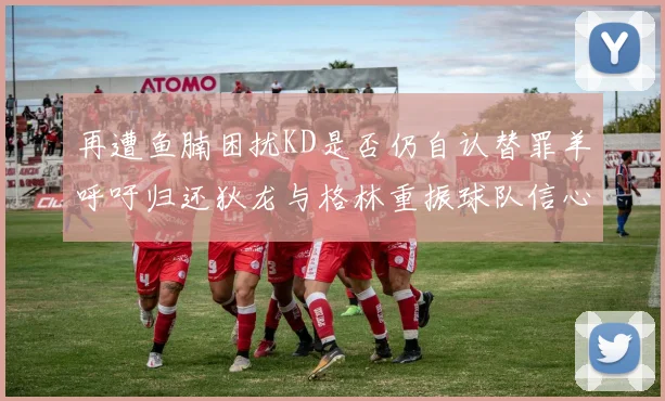 再遭鱼腩困扰KD是否仍自认替罪羊呼吁归还狄龙与格林重振球队信心