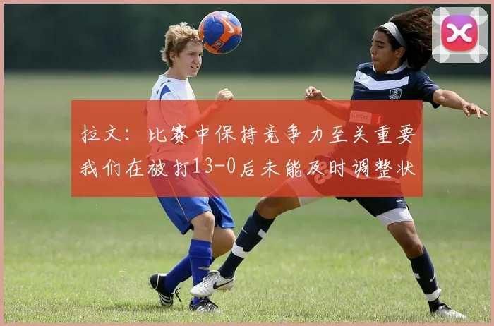 拉文：比赛中保持竞争力至关重要我们在被打13-0后未能及时调整状态