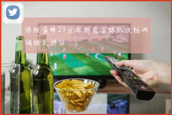 惨败黄蜂29分布朗直言球队攻防两端缺乏拼劲
