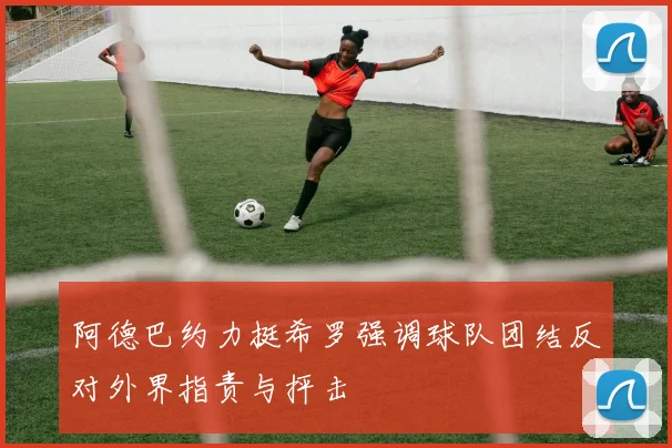 阿德巴约力挺希罗强调球队团结反对外界指责与抨击