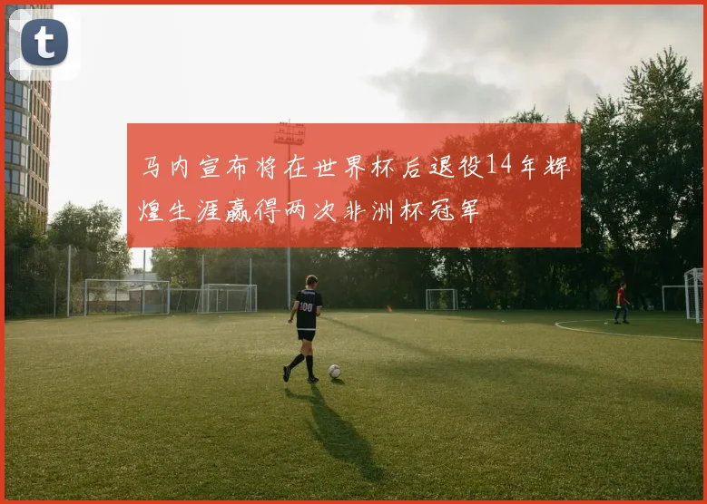 马内宣布将在世界杯后退役14年辉煌生涯赢得两次非洲杯冠军