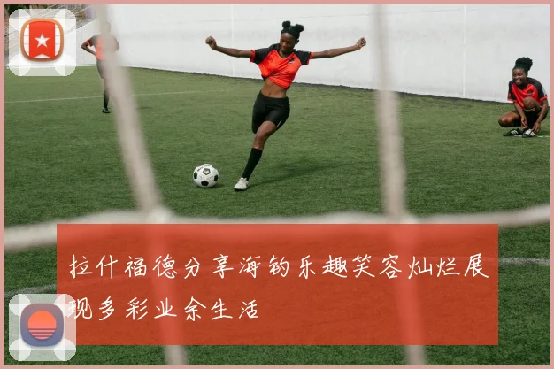拉什福德分享海钓乐趣笑容灿烂展现多彩业余生活