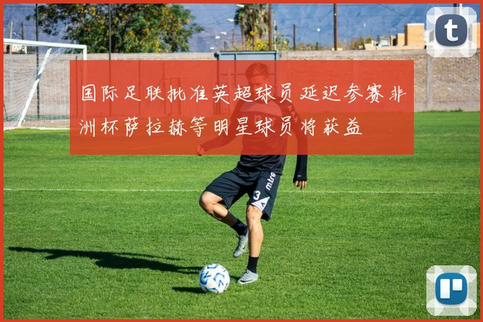 国际足联批准英超球员延迟参赛非洲杯萨拉赫等明星球员将获益