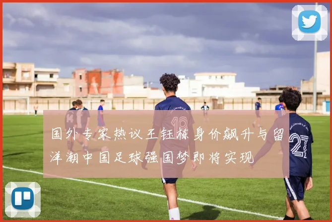 国外专家热议王钰栋身价飙升与留洋潮中国足球强国梦即将实现