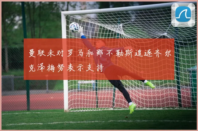 曼联未对罗马和那不勒斯追逐齐尔克泽梅努表示支持