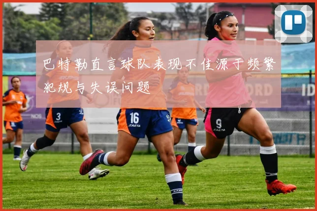 巴特勒直言球队表现不佳源于频繁犯规与失误问题