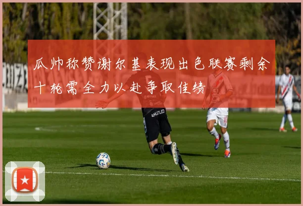 瓜帅称赞谢尔基表现出色联赛剩余十轮需全力以赴争取佳绩