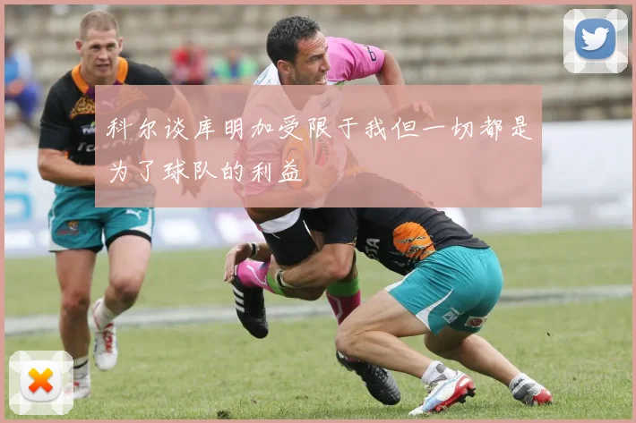 科尔谈库明加受限于我但一切都是为了球队的利益