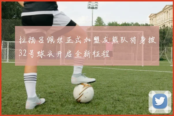 拉扬吕佩尔正式加盟灰熊队将身披32号球衣开启全新征程