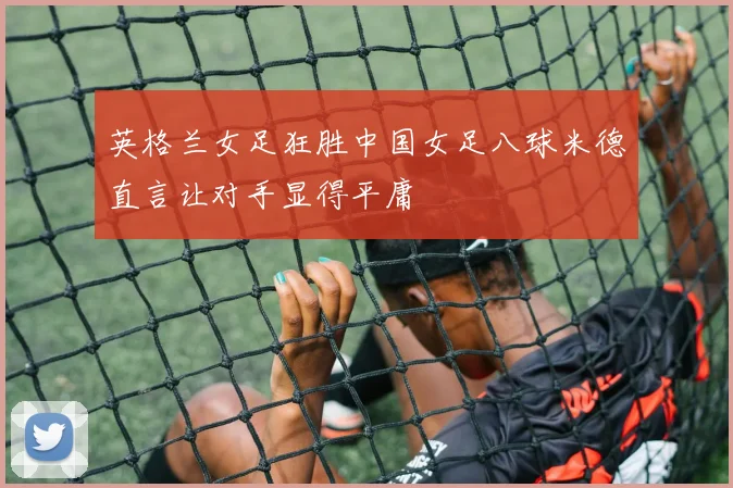 英格兰女足狂胜中国女足八球米德直言让对手显得平庸