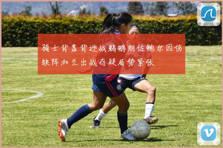 骑士背靠背迎战鹈鹕朗佐鲍尔因伤缺阵加兰出战存疑局势紧张