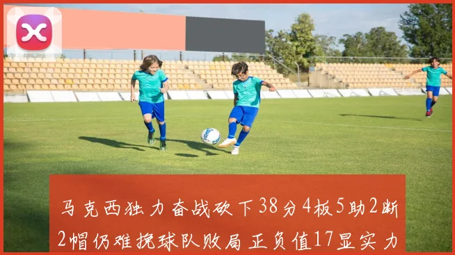 马克西独力奋战砍下38分4板5助2断2帽仍难挽球队败局正负值17显实力