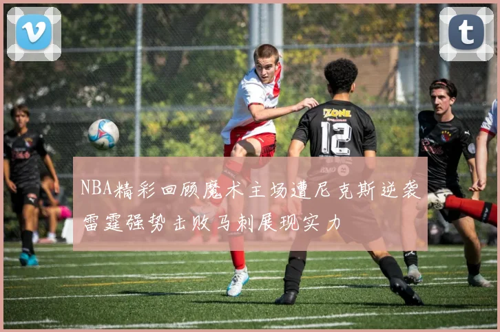 NBA精彩回顾魔术主场遭尼克斯逆袭雷霆强势击败马刺展现实力
