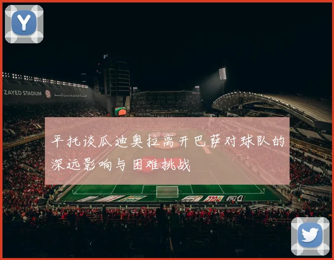 平托谈瓜迪奥拉离开巴萨对球队的深远影响与困难挑战