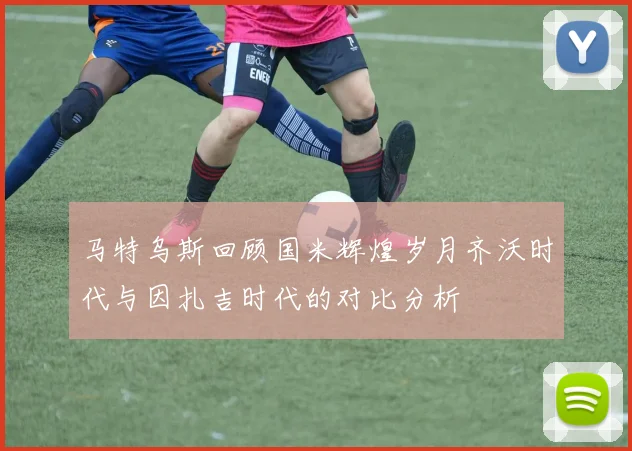 马特乌斯回顾国米辉煌岁月齐沃时代与因扎吉时代的对比分析