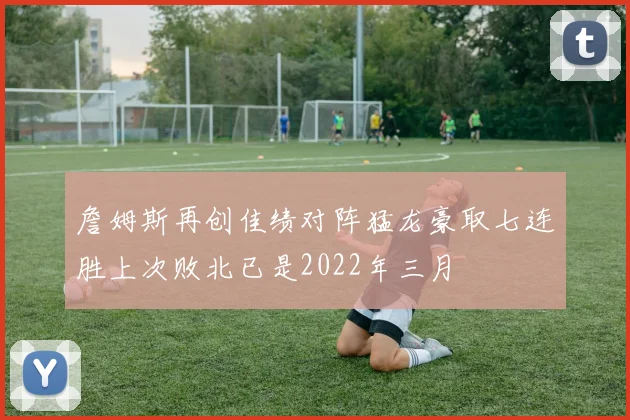 詹姆斯再创佳绩对阵猛龙豪取七连胜上次败北已是2022年三月