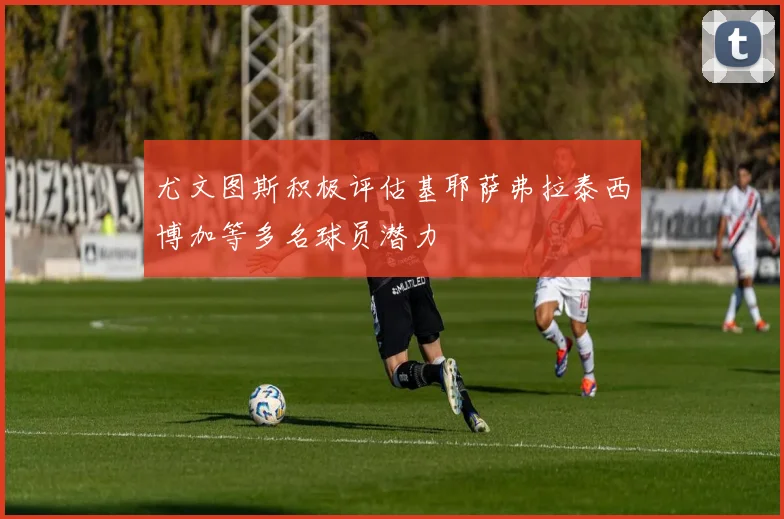 尤文图斯积极评估基耶萨弗拉泰西博加等多名球员潜力