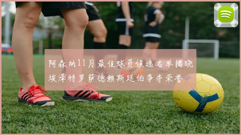 阿森纳11月最佳球员候选名单揭晓埃泽特罗萨德赖斯廷伯争夺荣誉