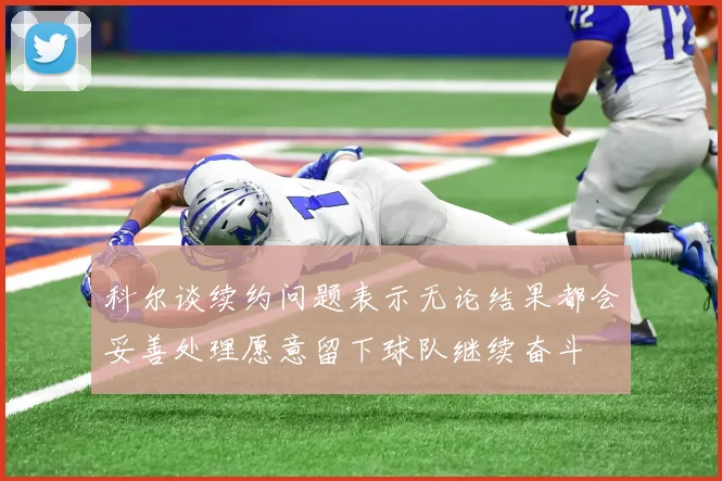 科尔谈续约问题表示无论结果都会妥善处理愿意留下球队继续奋斗