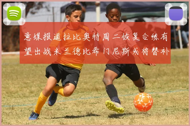 意媒报道拉比奥特周二恢复合练有望出战米兰德比希门尼斯或将替补待命