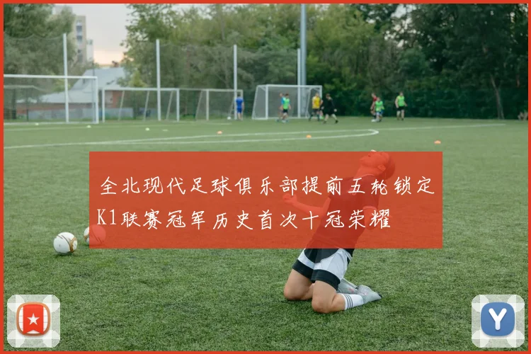 全北现代足球俱乐部提前五轮锁定K1联赛冠军历史首次十冠荣耀