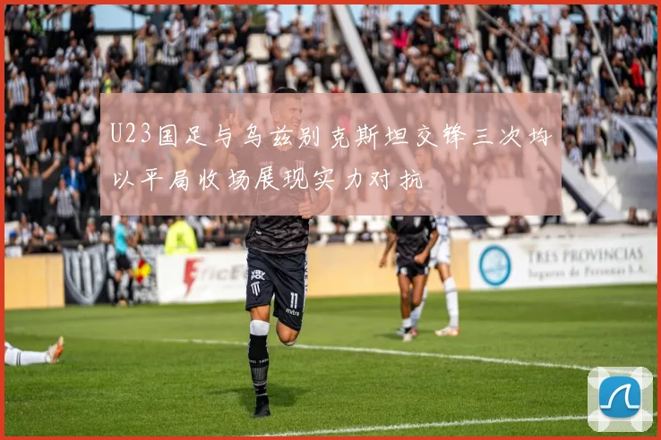 U23国足与乌兹别克斯坦交锋三次均以平局收场展现实力对抗